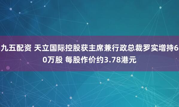 九五配资 天立国际控股获主席兼行政总裁罗实增持60万股 每股作价约3.78港元