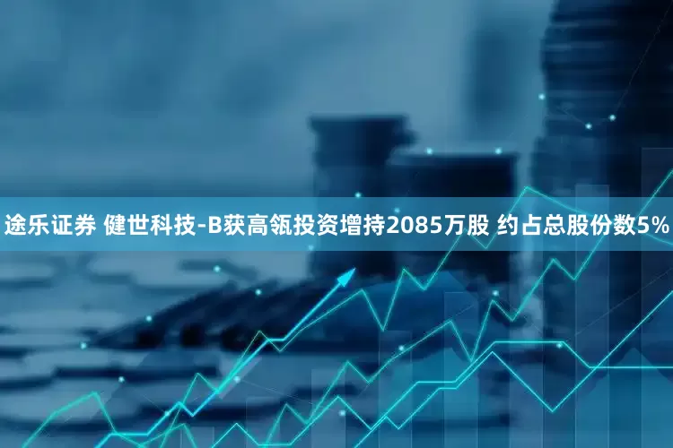 途乐证券 健世科技-B获高瓴投资增持2085万股 约占总股份数5%