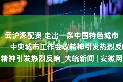 云沪深配资 走出一条中国特色城市现代化新路子——中央城市工作会议精神引发热烈反响_大皖新闻 | 安徽网