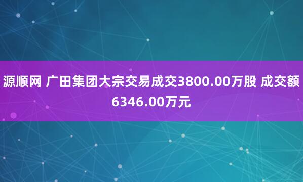 源顺网 广田集团大宗交易成交3800.00万股 成交额6346.00万元