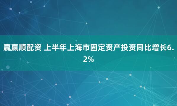 赢赢顺配资 上半年上海市固定资产投资同比增长6.2%