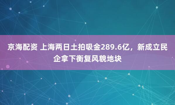 京海配资 上海两日土拍吸金289.6亿，新成立民企拿下衡复风貌地块