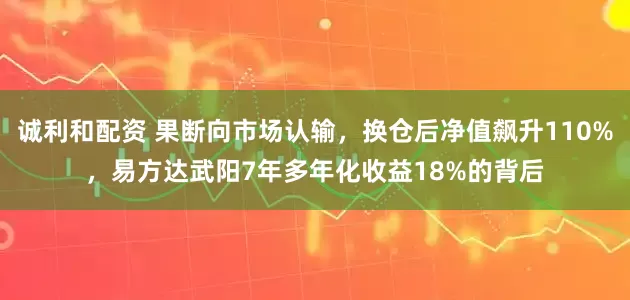 诚利和配资 果断向市场认输，换仓后净值飙升110%，易方达武阳7年多年化收益18%的背后