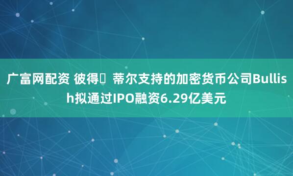 广富网配资 彼得・蒂尔支持的加密货币公司Bullish拟通过IPO融资6.29亿美元