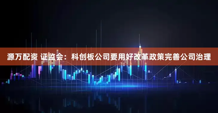 源万配资 证监会:科创板公司要用好改革政策完善公司治理