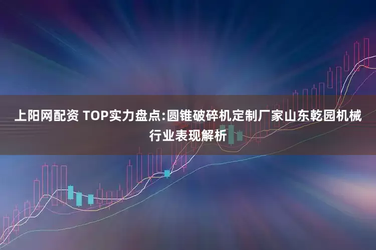上阳网配资 TOP实力盘点:圆锥破碎机定制厂家山东乾园机械行业表现解析