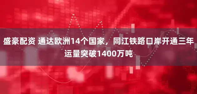 盛豪配资 通达欧洲14个国家，同江铁路口岸开通三年运量突破1400万吨
