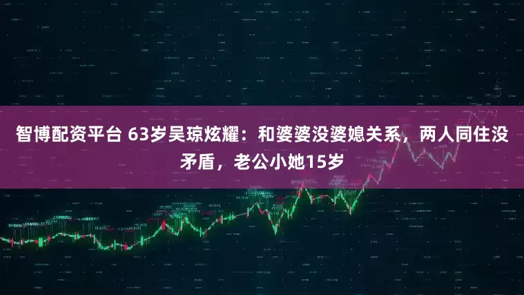智博配资平台 63岁吴琼炫耀：和婆婆没婆媳关系，两人同住没矛盾，老公小她15岁