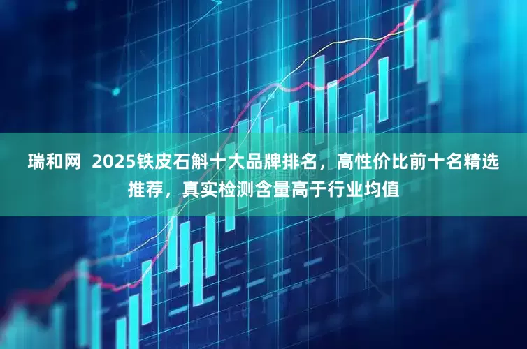 瑞和网  2025铁皮石斛十大品牌排名，高性价比前十名精选推荐，真实检测含量高于行业均值