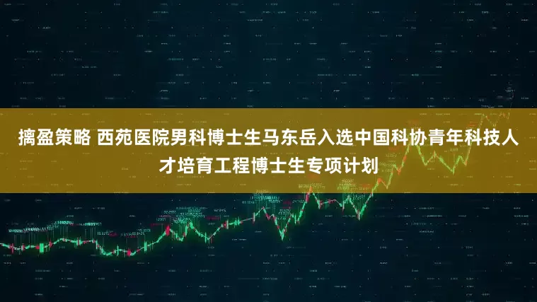 摛盈策略 西苑医院男科博士生马东岳入选中国科协青年科技人才培育工程博士生专项计划