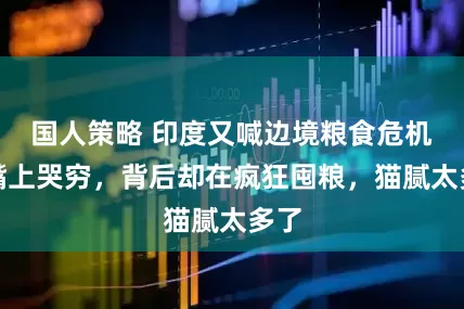 国人策略 印度又喊边境粮食危机？嘴上哭穷，背后却在疯狂囤粮，猫腻太多了