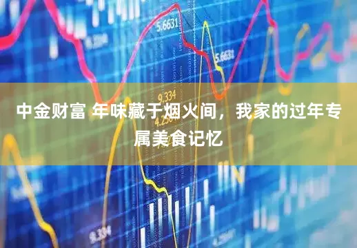 中金财富 年味藏于烟火间，我家的过年专属美食记忆
